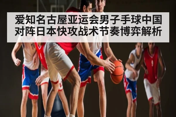 爱知名古屋亚运会男子手球中国对阵日本快攻战术节奏博弈解析