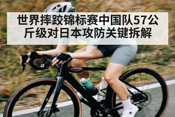 世界摔跤锦标赛中国队57公斤级对日本攻防关键拆解