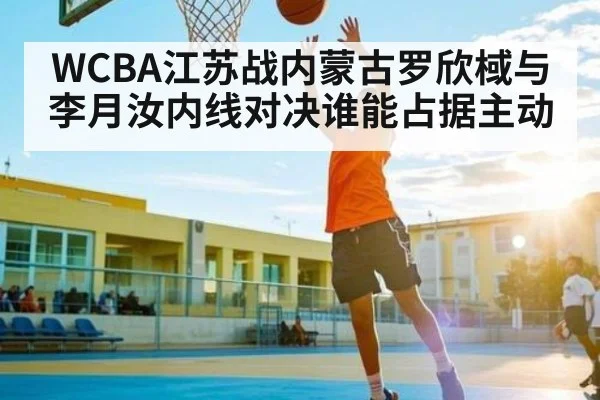 WCBA江苏战内蒙古罗欣棫与李月汝内线对决谁能占据主动